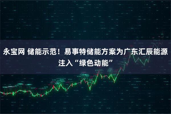 永宝网 储能示范！易事特储能方案为广东汇辰能源注入“绿色动能”