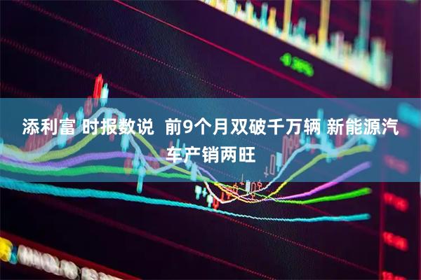 添利富 时报数说  前9个月双破千万辆 新能源汽车产销两旺