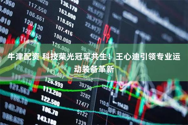 牛津配资 科技荣光冠军共生！王心迪引领专业运动装备革新