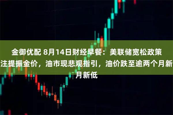 金御优配 8月14日财经早餐:美联储宽松政策押注提振金价,油市现悲观指引,油价跌至逾两个月新低