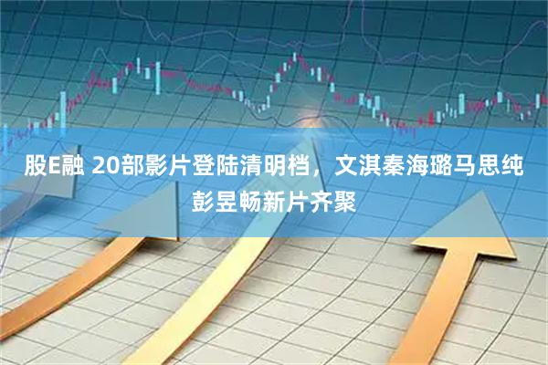 股E融 20部影片登陆清明档，文淇秦海璐马思纯彭昱畅新片齐聚