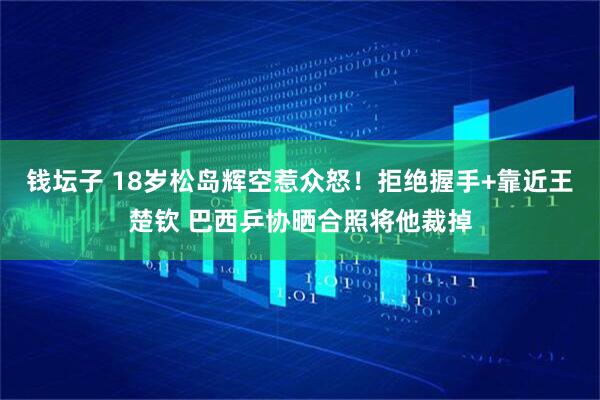 钱坛子 18岁松岛辉空惹众怒!拒绝握手+靠近王楚钦 巴西乒协晒合照将他裁掉