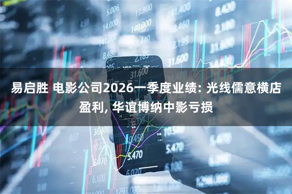 易启胜 电影公司2026一季度业绩: 光线儒意横店盈利, 华谊博纳中影亏损