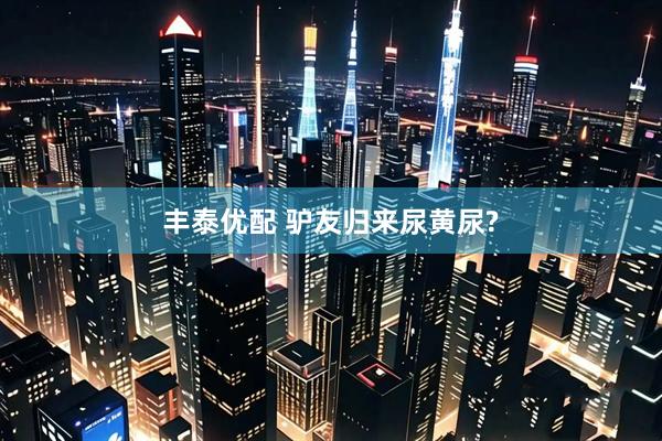 丰泰优配 驴友归来尿黄尿?