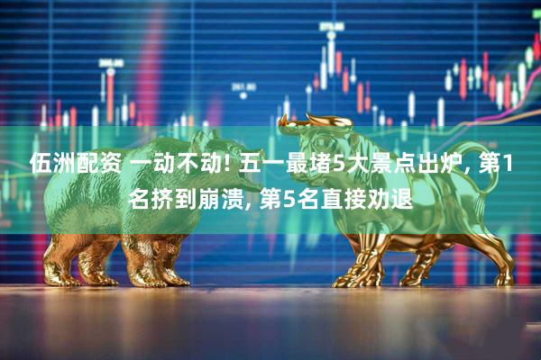 伍洲配资 一动不动! 五一最堵5大景点出炉, 第1名挤到崩溃, 第5名直接劝退