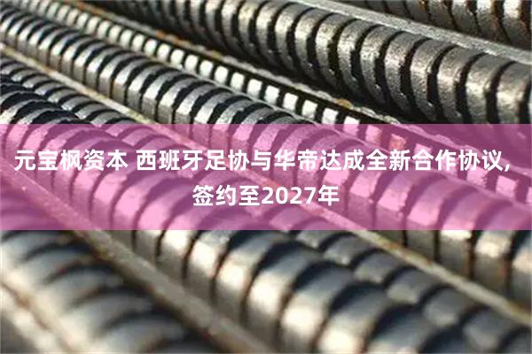 元宝枫资本 西班牙足协与华帝达成全新合作协议, 签约至2027年