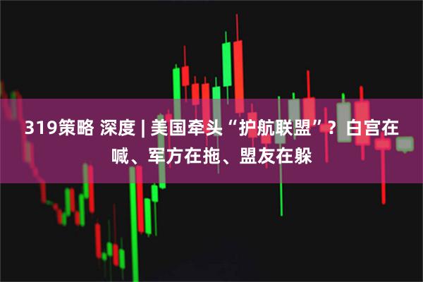 319策略 深度 | 美国牵头“护航联盟”？白宫在喊、军方在拖、盟友在躲