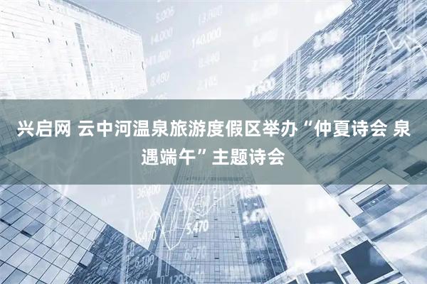 兴启网 云中河温泉旅游度假区举办“仲夏诗会 泉遇端午”主题诗会