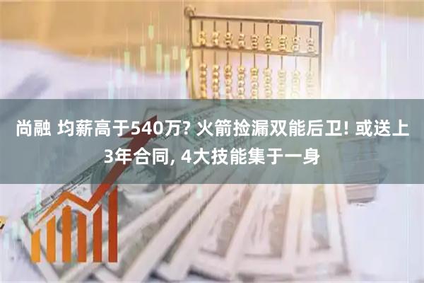 尚融 均薪高于540万? 火箭捡漏双能后卫! 或送上3年合同, 4大技能集于一身