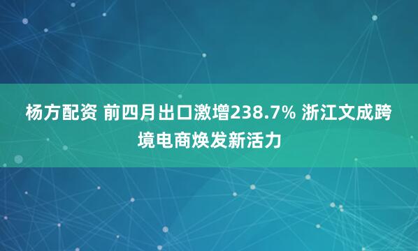 杨方配资 前四月出口激增238.7% 浙江文成跨境电商焕发新活力