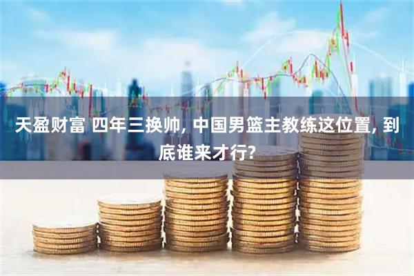 天盈财富 四年三换帅, 中国男篮主教练这位置, 到底谁来才行?