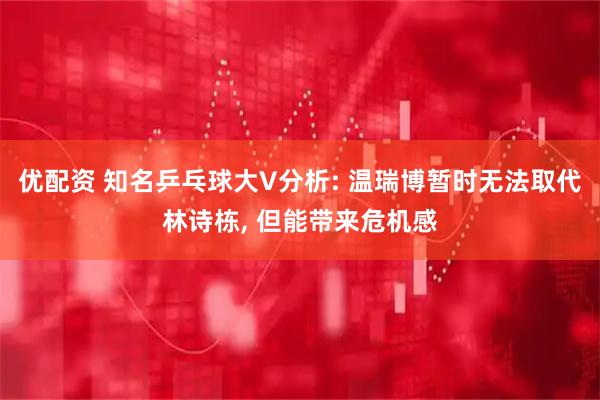 优配资 知名乒乓球大V分析: 温瑞博暂时无法取代林诗栋, 但能带来危机感