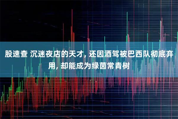 股速查 沉迷夜店的天才, 还因酒驾被巴西队彻底弃用, 却能成为绿茵常青树