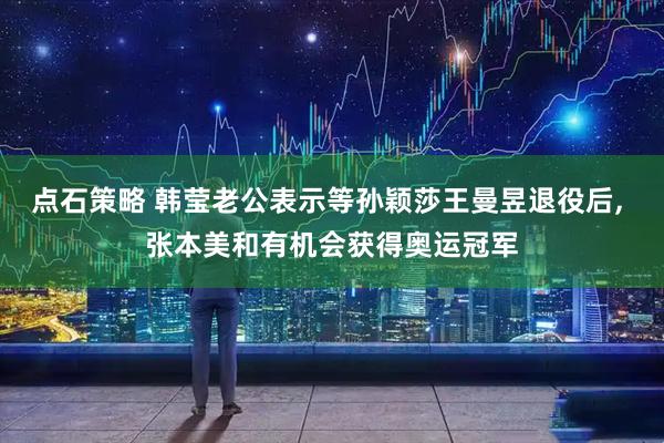 点石策略 韩莹老公表示等孙颖莎王曼昱退役后, 张本美和有机会获得奥运冠军