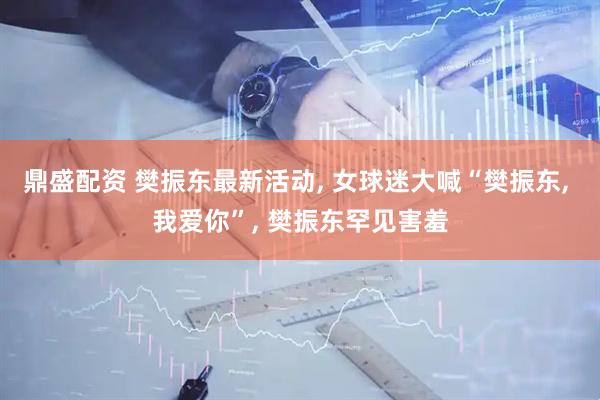 鼎盛配资 樊振东最新活动, 女球迷大喊“樊振东, 我爱你”, 樊振东罕见害羞