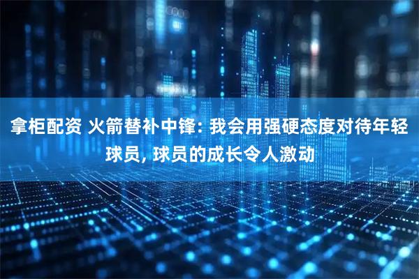 拿柜配资 火箭替补中锋: 我会用强硬态度对待年轻球员, 球员的成长令人激动