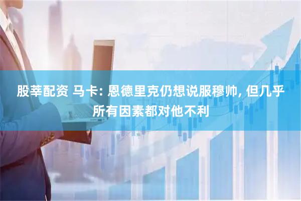 股莘配资 马卡: 恩德里克仍想说服穆帅, 但几乎所有因素都对他不利