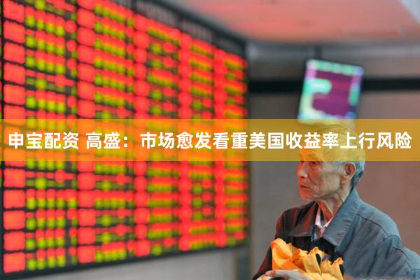 申宝配资 高盛：市场愈发看重美国收益率上行风险