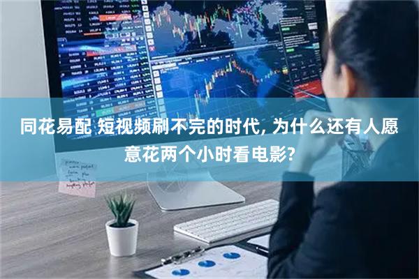 同花易配 短视频刷不完的时代, 为什么还有人愿意花两个小时看电影?