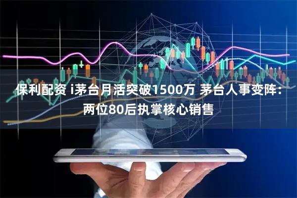 保利配资 i茅台月活突破1500万 茅台人事变阵：两位80后执掌核心销售